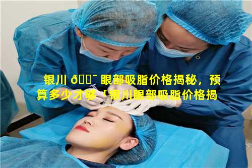 银川 🐯 眼部吸脂价格揭秘，预算多少才够「银川眼部吸脂价格揭秘,预 🐞 算多少才够」